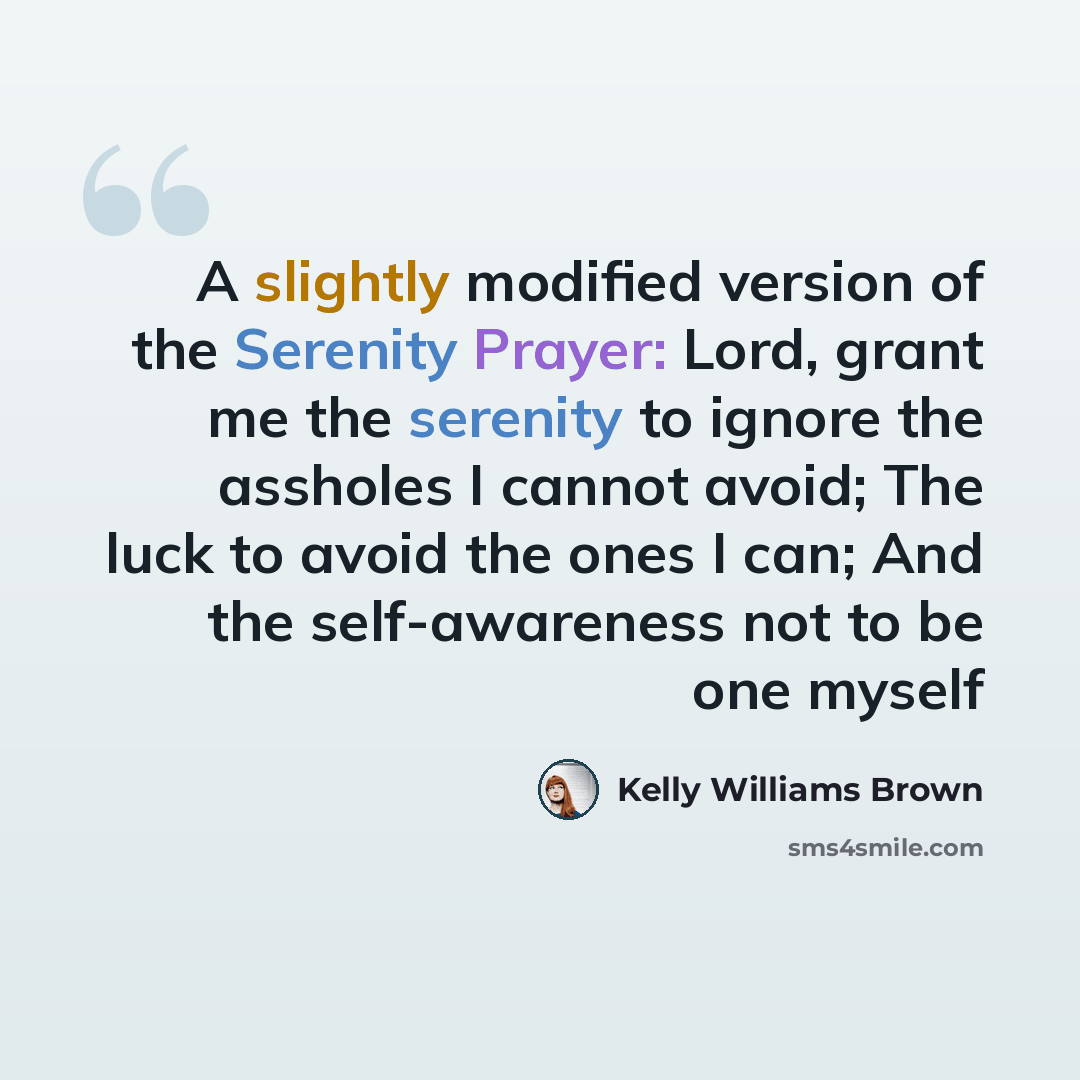 “A slightly modified version of the Serenity Prayer: Lord, grant me the serenity to ignore the assholes I cannot avoid; The luck to avoid the ones I can; And the self-awareness not to be one myself” quote by Kelly Williams Brown