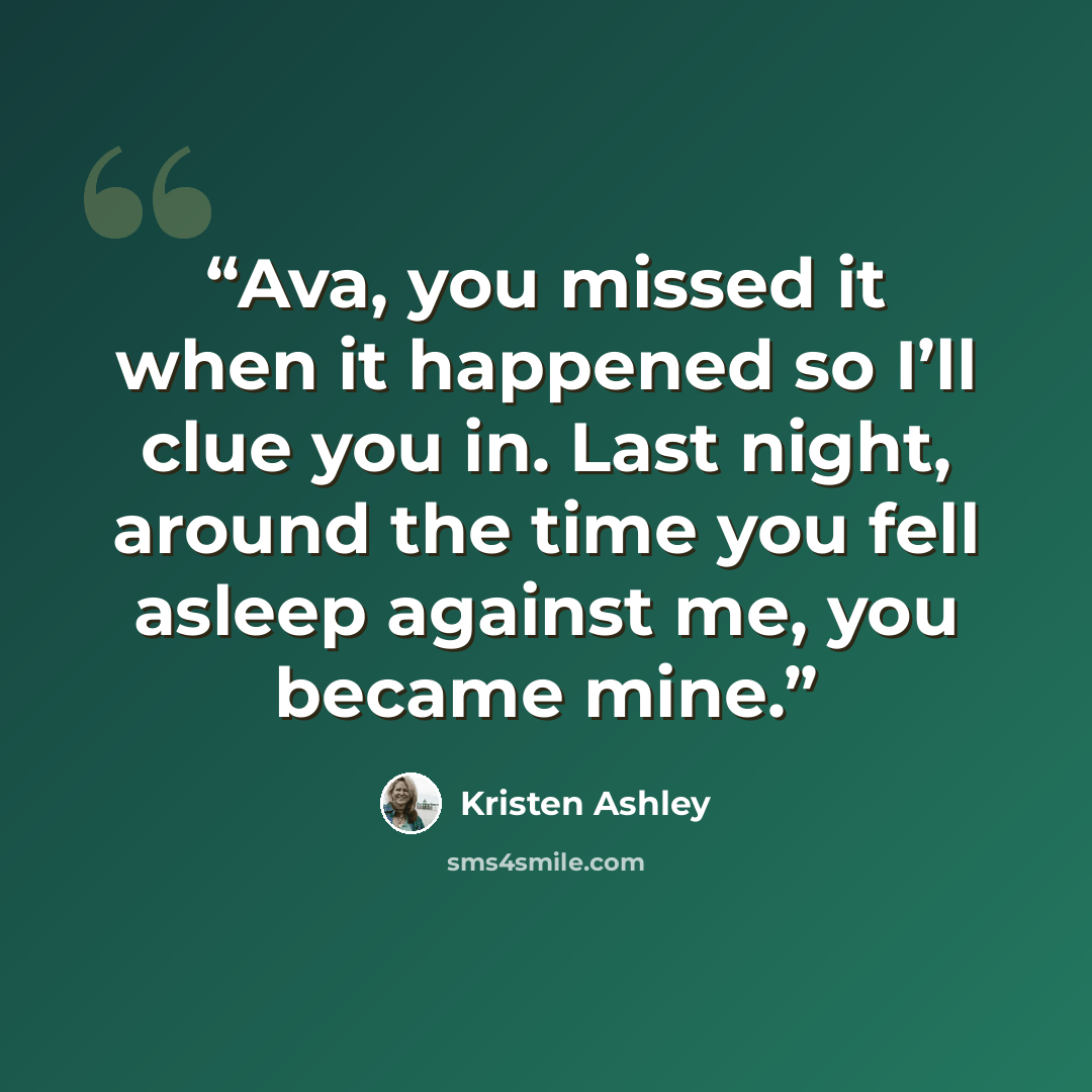“Ava, you missed it when it happened so I’ll clue you in. Last night, around the time you fell asleep against me, you became mine.” quote by Kristen Ashley