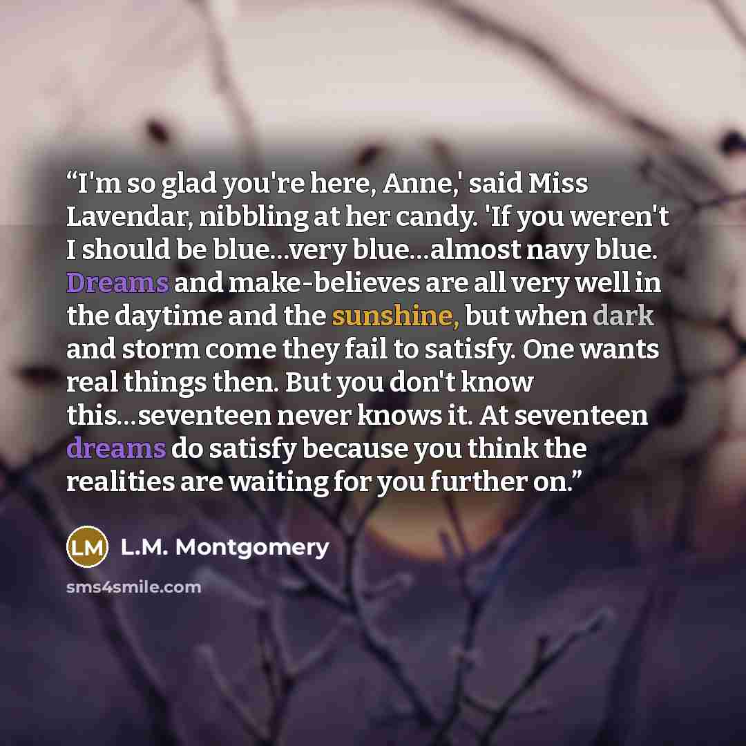 “I'm so glad you're here, Anne,' said Miss Lavendar, nibbling at her candy. 'If you weren't I should be blue…very blue…almost navy blue. Dreams and make-believes are all very well in the daytime and the sunshine, but when dark and storm come they fail to satisfy. One wants real things then. But you…” quote by L.M. Montgomery