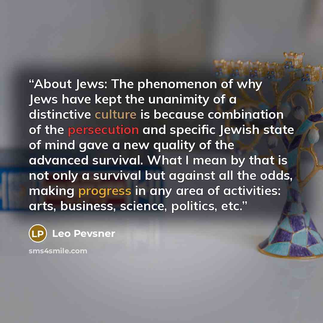 “About Jews: The phenomenon of why Jews have kept the unanimity of a distinctive culture is because combination of the persecution and specific Jewish state of mind gave a new quality of the advanced survival. What I mean by that is not only a survival but against all the odds, making progress in…” quote by Leo Pevsner