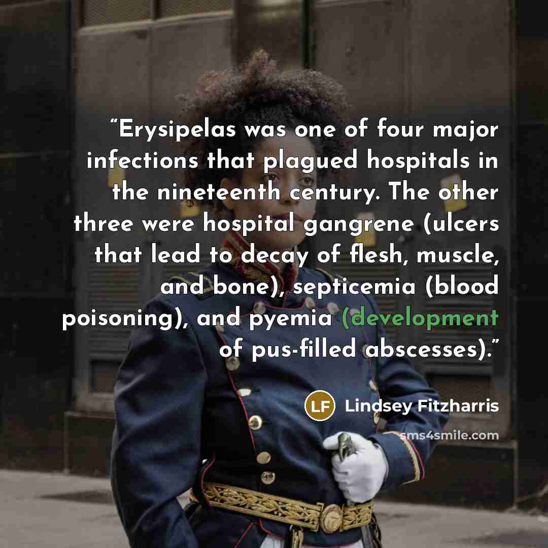 “Erysipelas was one of four major infections that plagued hospitals in the nineteenth century. The other three were hospital gangrene (ulcers that lead to decay of flesh, muscle, and bone), septicemia (blood poisoning), and pyemia (development of pus-filled abscesses).” quote by Lindsey Fitzharris