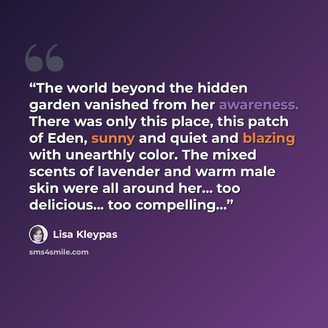 “The world beyond the hidden garden vanished from her awareness. There was only this place, this patch of Eden, sunny and quiet and blazing with unearthly color. The mixed scents of lavender and warm male skin were all around her... too delicious... too compelling...” quote by Lisa Kleypas