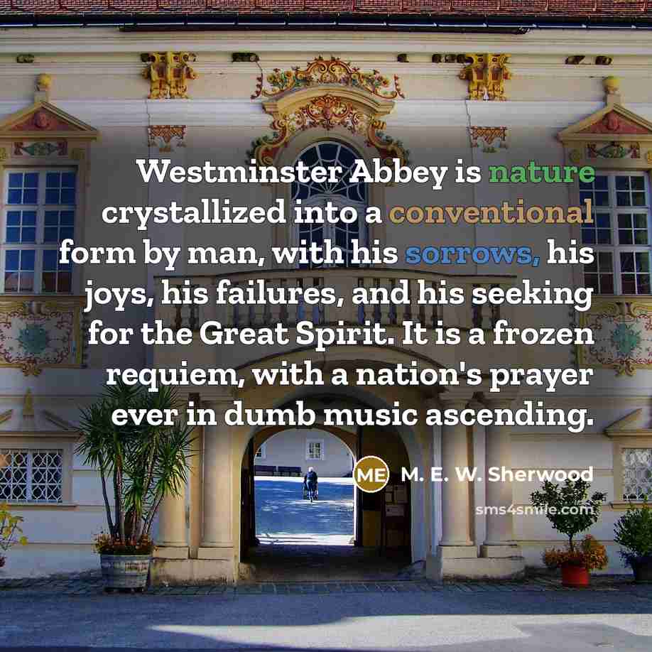 “Westminster Abbey is nature crystallized into a conventional form by man, with his sorrows, his joys, his failures, and his seeking for the Great Spirit. It is a frozen requiem, with a nation's prayer ever in dumb music ascending.” quote by M. E. W. Sherwood