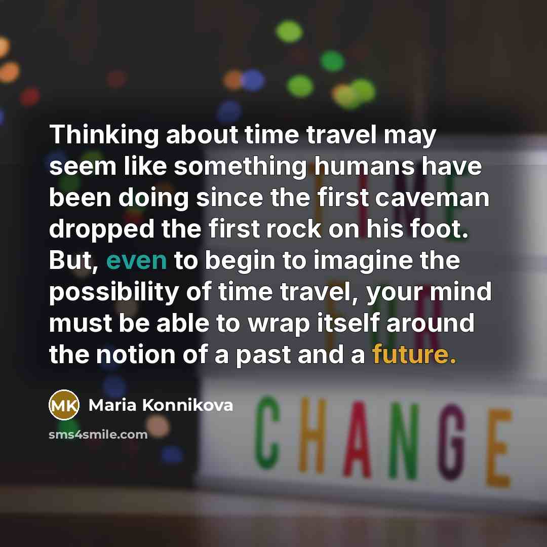“Thinking about time travel may seem like something humans have been doing since the first caveman dropped the first rock on his foot. But, even to begin to imagine the possibility of time travel, your mind must be able to wrap itself around the notion of a past and a future.” quote by Maria Konnikova