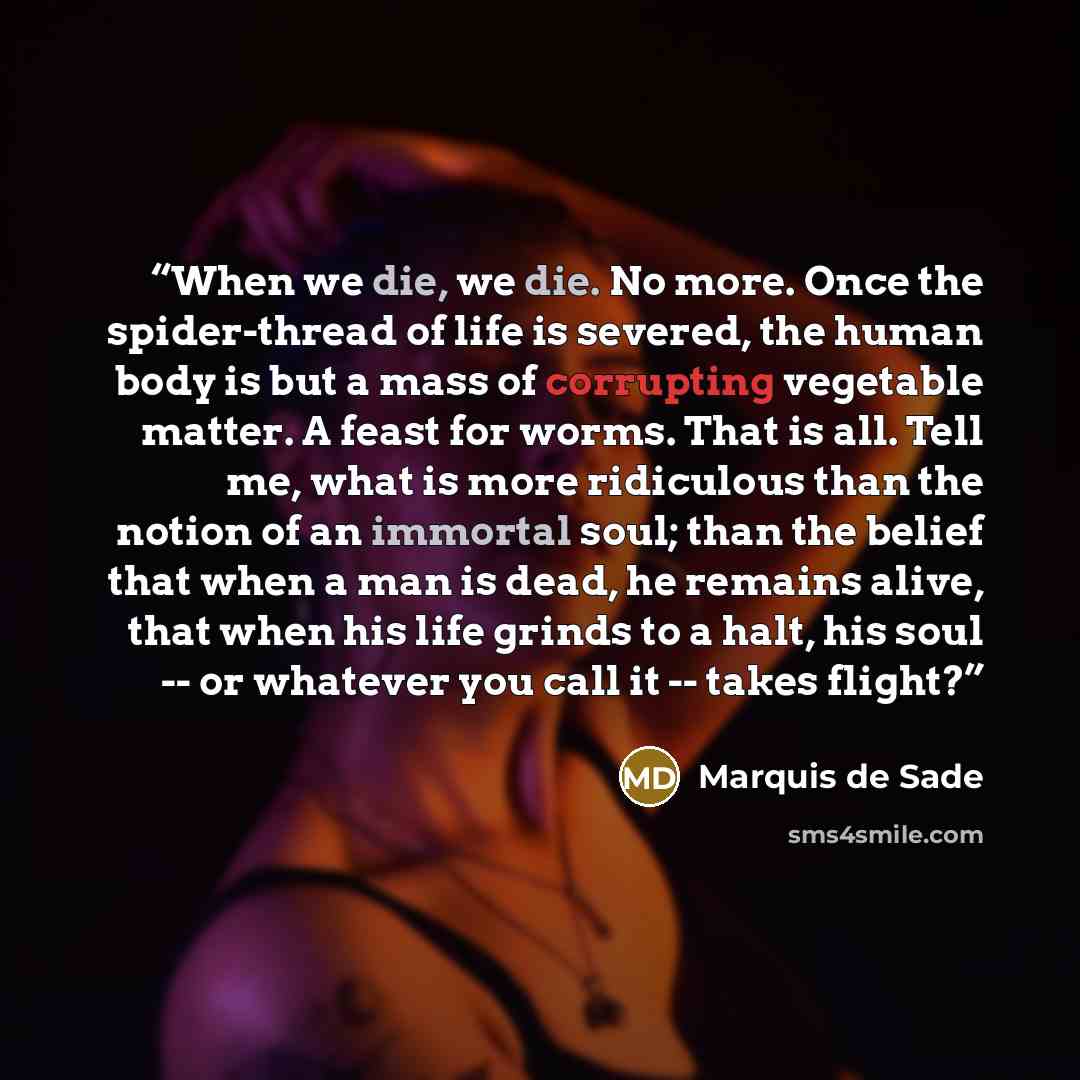 “When we die, we die. No more. Once the spider-thread of life is severed, the human body is but a mass of corrupting vegetable matter. A feast for worms. That is all. Tell me, what is more ridiculous than the notion of an immortal soul; than the belief that when a man is dead, he remains alive…” quote by Marquis de Sade