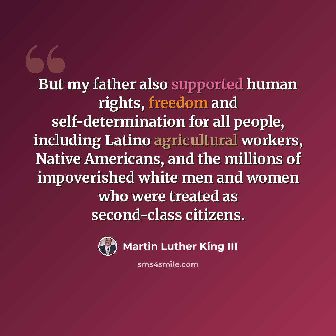 “But my father also supported human rights, freedom and self-determination for all people, including Latino agricultural workers, Native Americans, and the millions of impoverished white men and women who were treated as second-class citizens.” quote by Martin Luther King III
