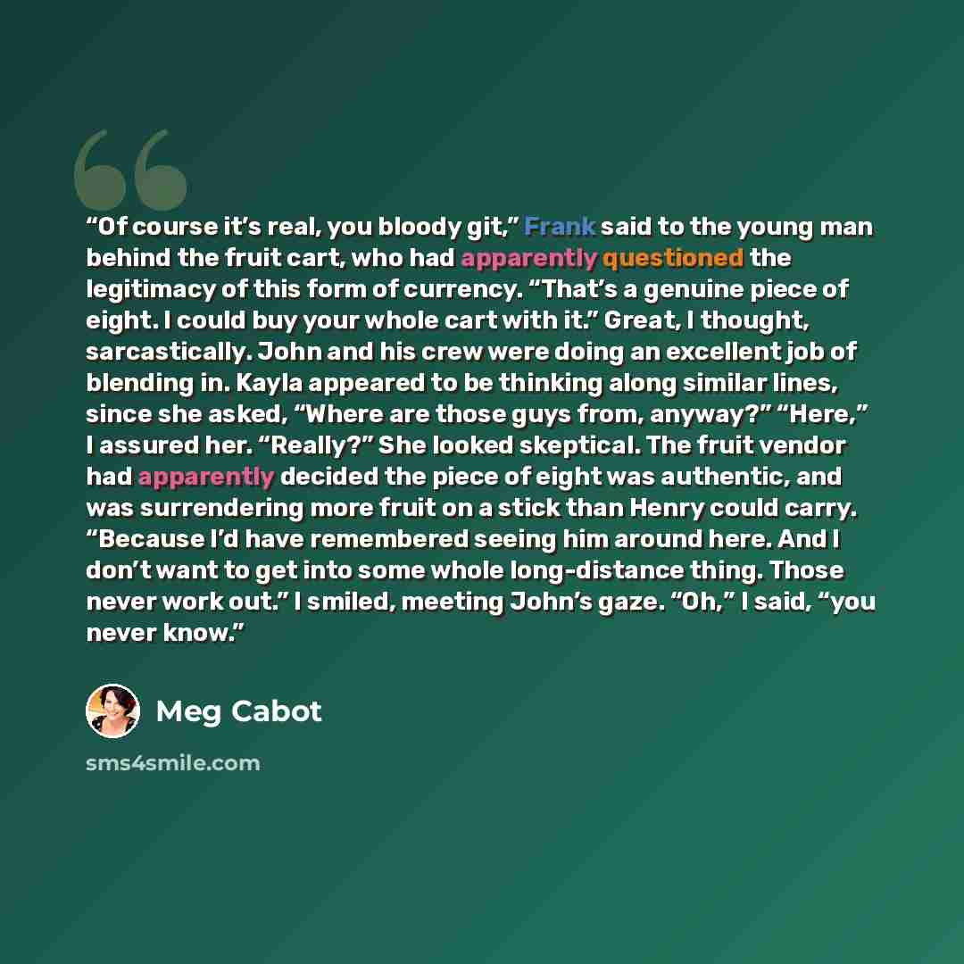 “Of course it’s real, you bloody git,” Frank said to the young man behind the fruit cart, who had apparently questioned the legitimacy of this form of currency. “That’s a genuine piece of eight. I could buy your whole cart with it.” Great, I thought, sarcastically. John and his crew were doing an…” quote by Meg Cabot