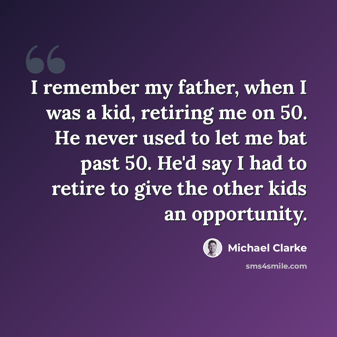 “I remember my father, when I was a kid, retiring me on 50. He never used to let me bat past 50. He'd say I had to retire to give the other kids an opportunity.” quote by Michael Clarke