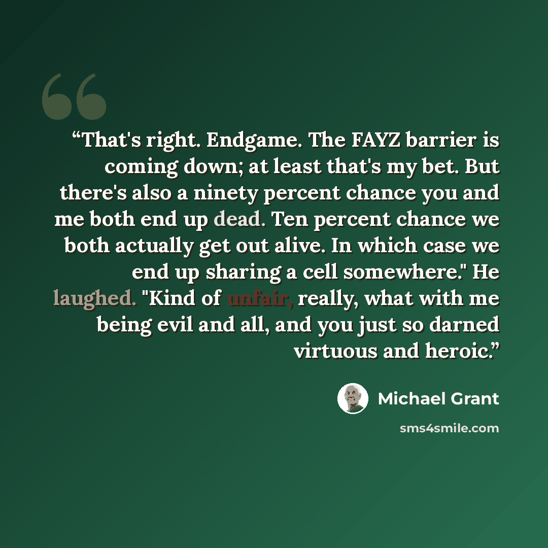 “That's right. Endgame. The FAYZ barrier is coming down; at least that's my bet. But there's also a ninety percent chance you and me both end up dead. Ten percent chance we both actually get out alive. In which case we end up sharing a cell somewhere." He laughed. "Kind of unfair, really, what with…” quote by Michael Grant