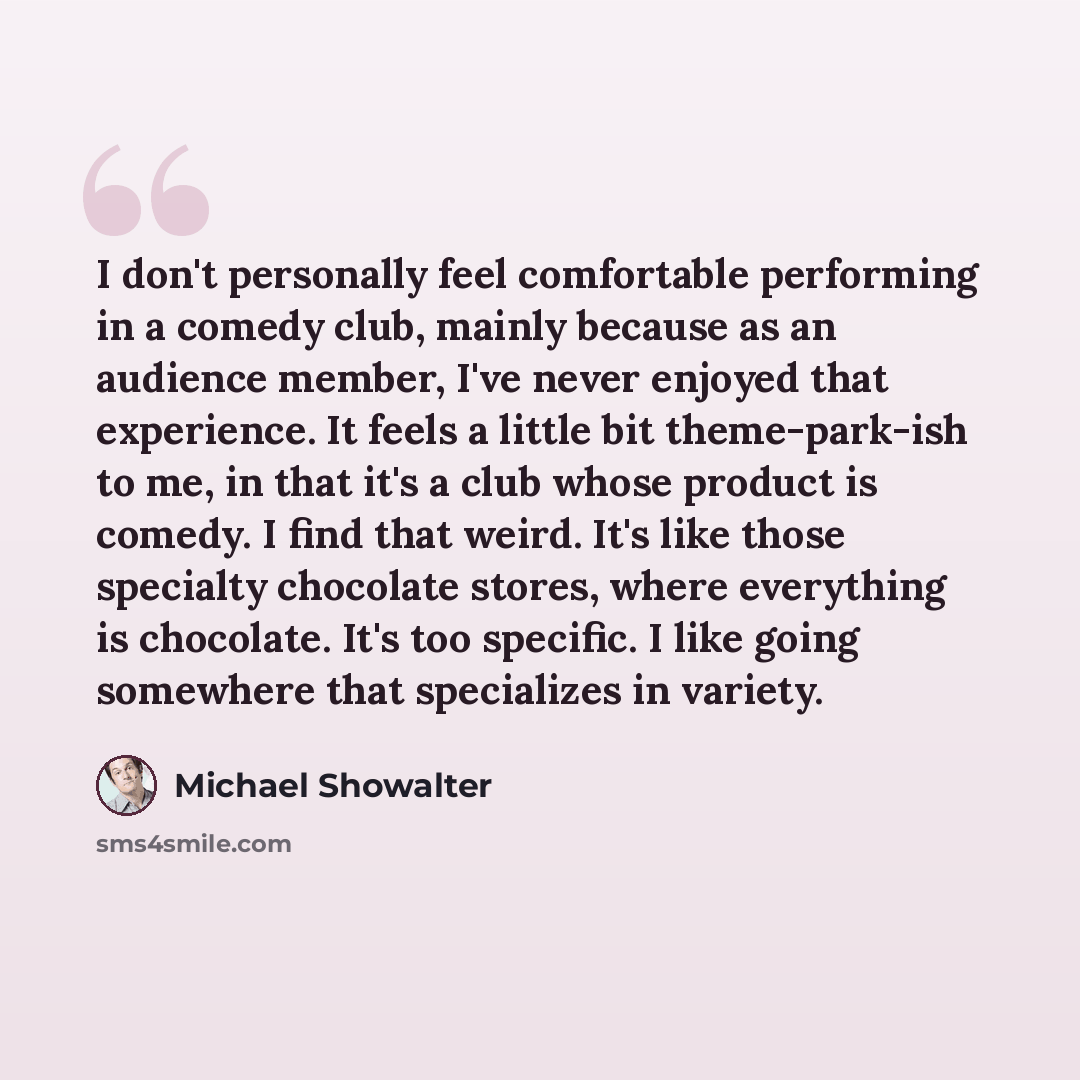 “I don't personally feel comfortable performing in a comedy club, mainly because as an audience member, I've never enjoyed that experience. It feels a little bit theme-park-ish to me, in that it's a club whose product is comedy. I find that weird. It's like those specialty chocolate stores, where…” quote by Michael Showalter