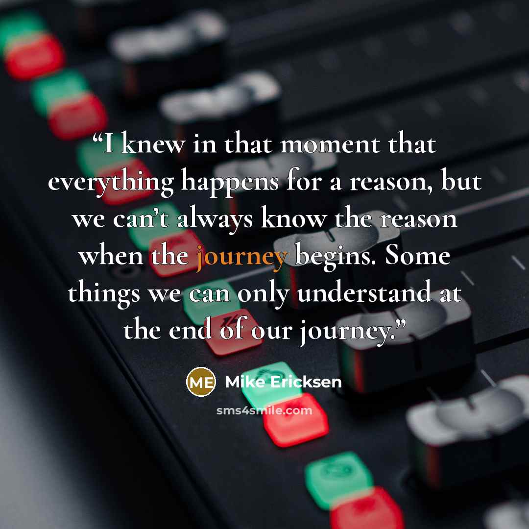 “I knew in that moment that everything happens for a reason, but we can’t always know the reason when the journey begins. Some things we can only understand at the end of our journey.” quote by Mike Ericksen