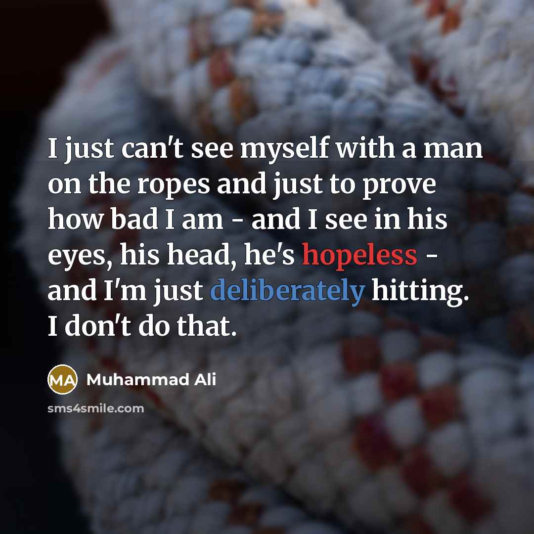 “I just can't see myself with a man on the ropes and just to prove how bad I am - and I see in his eyes, his head, he's hopeless - and I'm just deliberately hitting. I don't do that.” quote by Muhammad Ali