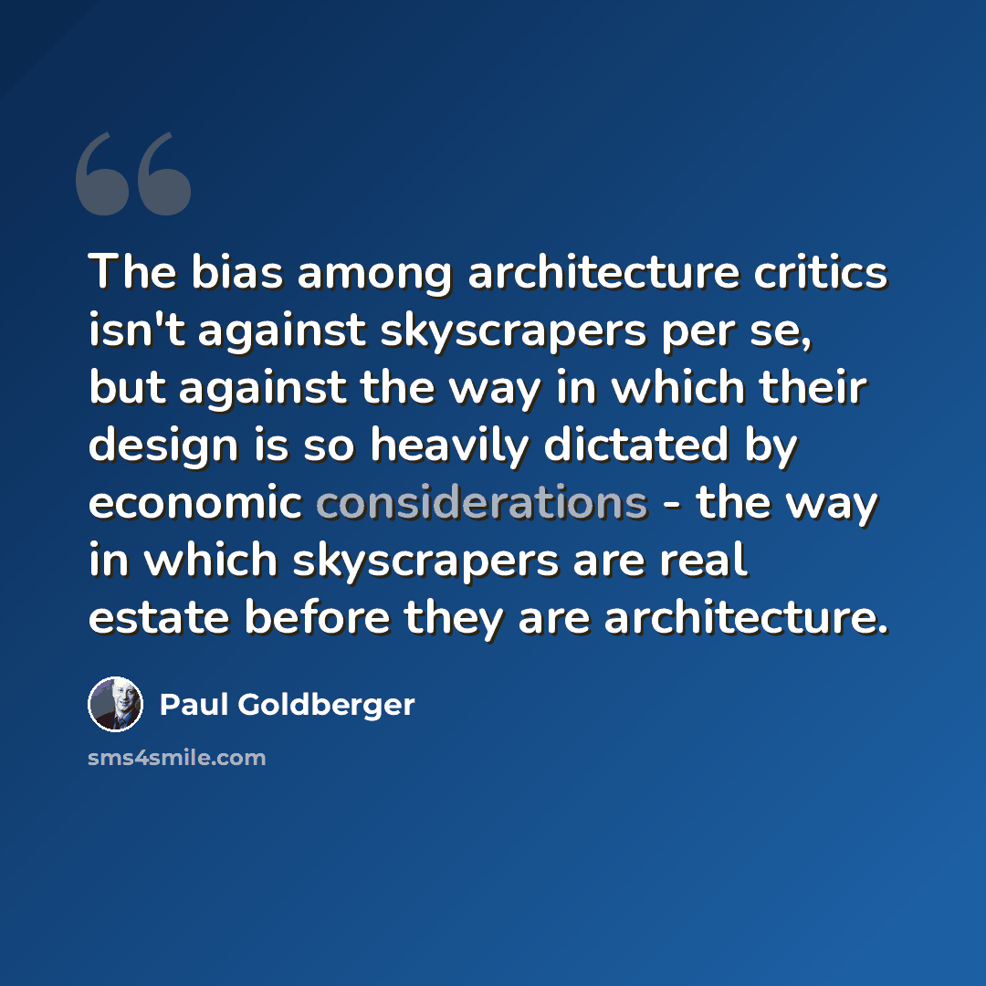 “The bias among architecture critics isn't against skyscrapers per se, but against the way in which their design is so heavily dictated by economic considerations - the way in which skyscrapers are real estate before they are architecture.” quote by Paul Goldberger