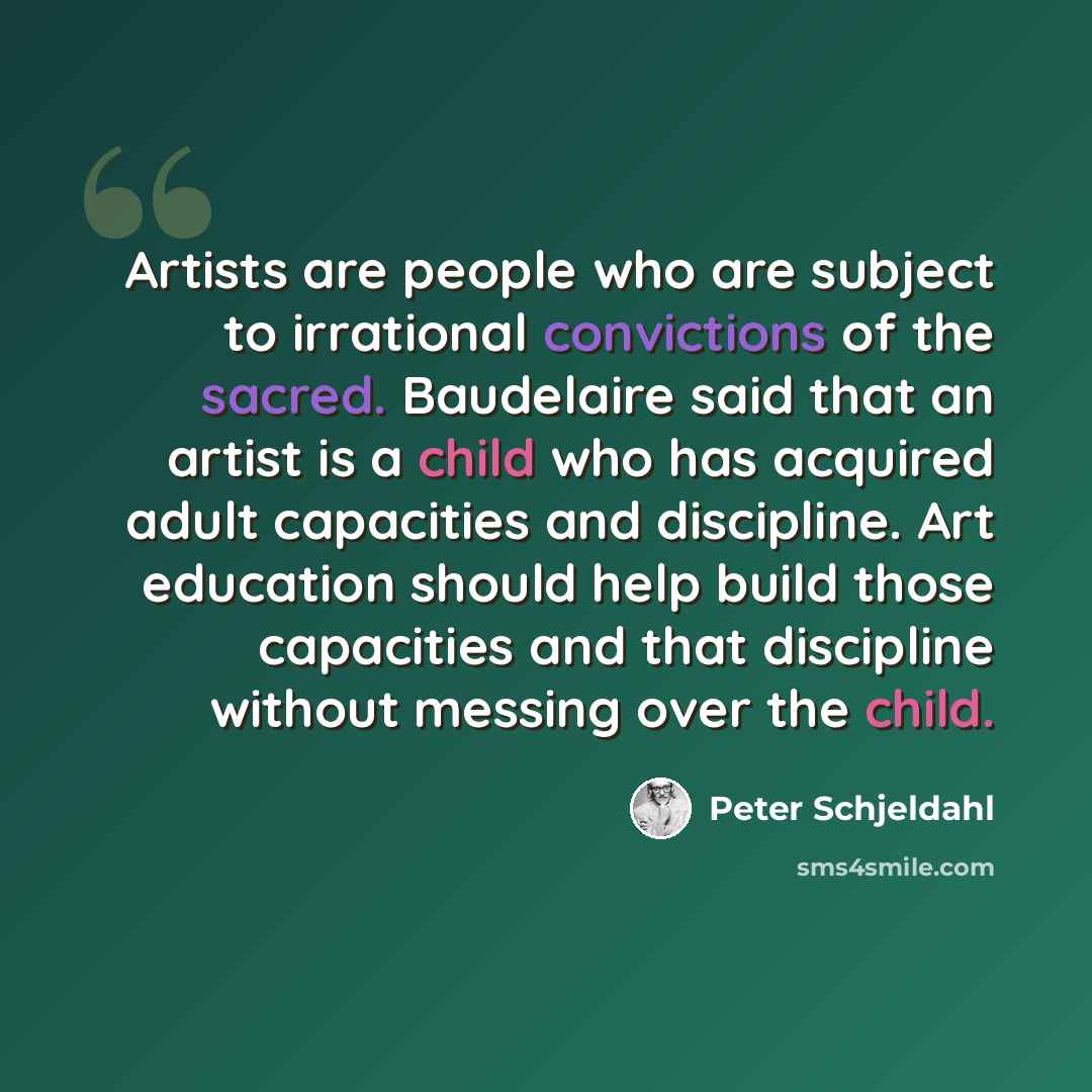 “Artists are people who are subject to irrational convictions of the sacred. Baudelaire said that an artist is a child who has acquired adult capacities and discipline. Art education should help build those capacities and that discipline without messing over the child.” quote by Peter Schjeldahl