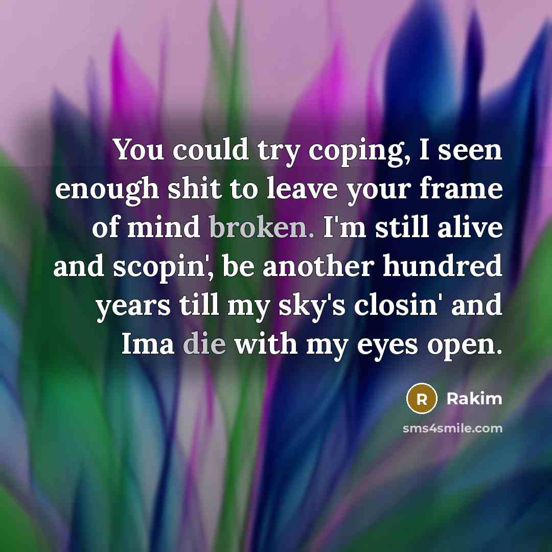 “You could try coping, I seen enough shit to leave your frame of mind broken. I'm still alive and scopin', be another hundred years till my sky's closin' and Ima die with my eyes open.” quote by Rakim