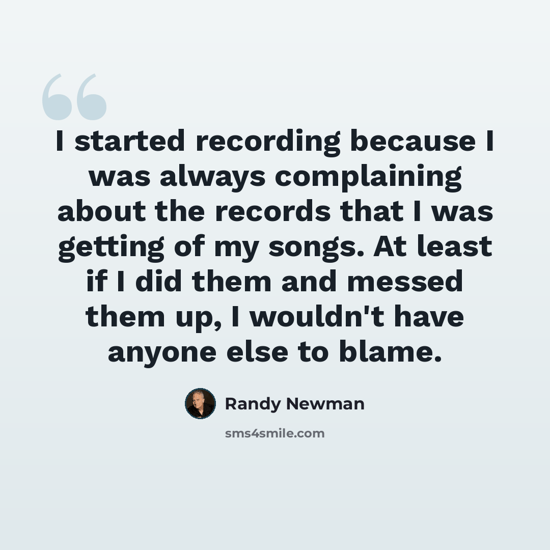 “I started recording because I was always complaining about the records that I was getting of my songs. At least if I did them and messed them up, I wouldn't have anyone else to blame.” quote by Randy Newman