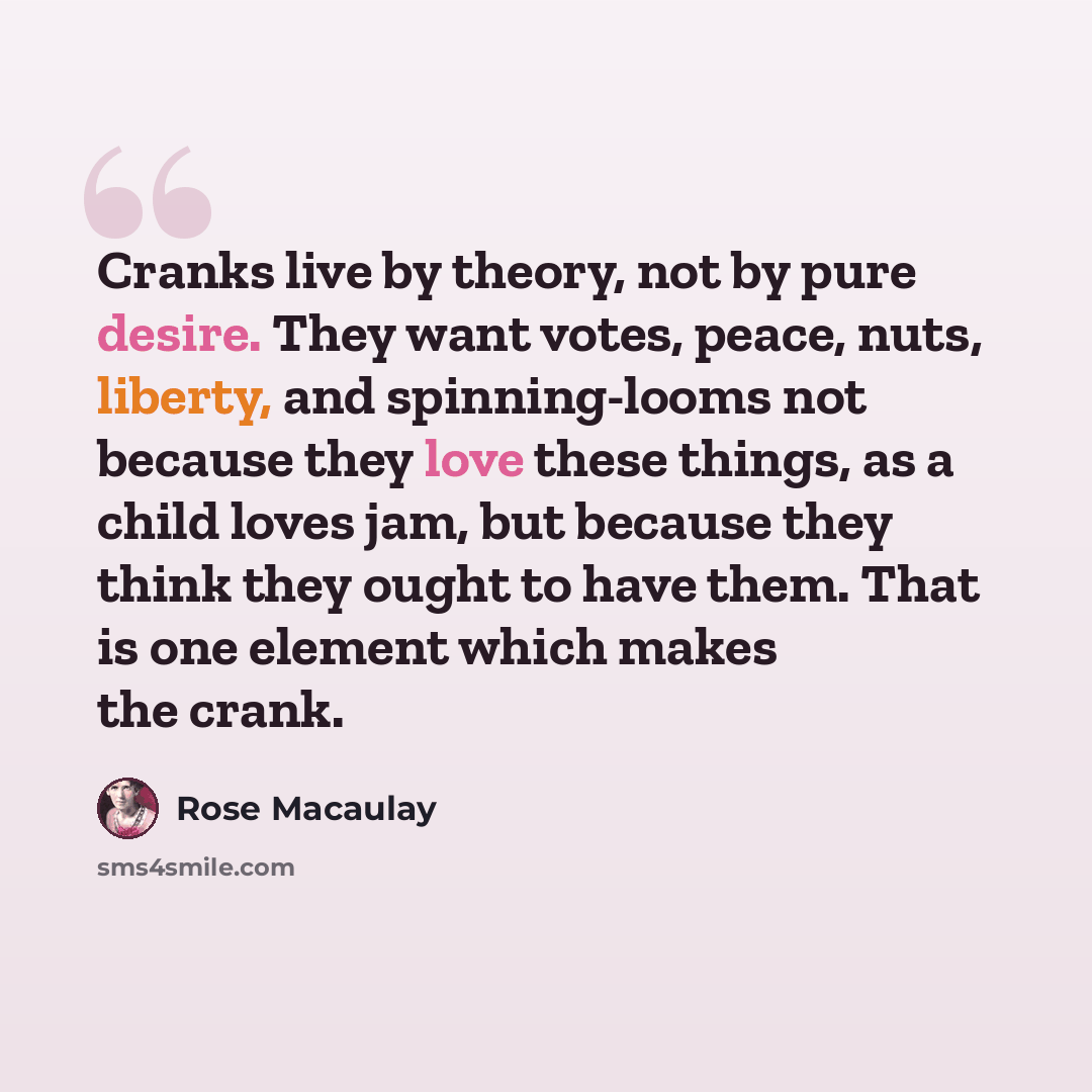 “Cranks live by theory, not by pure desire. They want votes, peace, nuts, liberty, and spinning-looms not because they love these things, as a child loves jam, but because they think they ought to have them. That is one element which makes the crank.” quote by Rose Macaulay