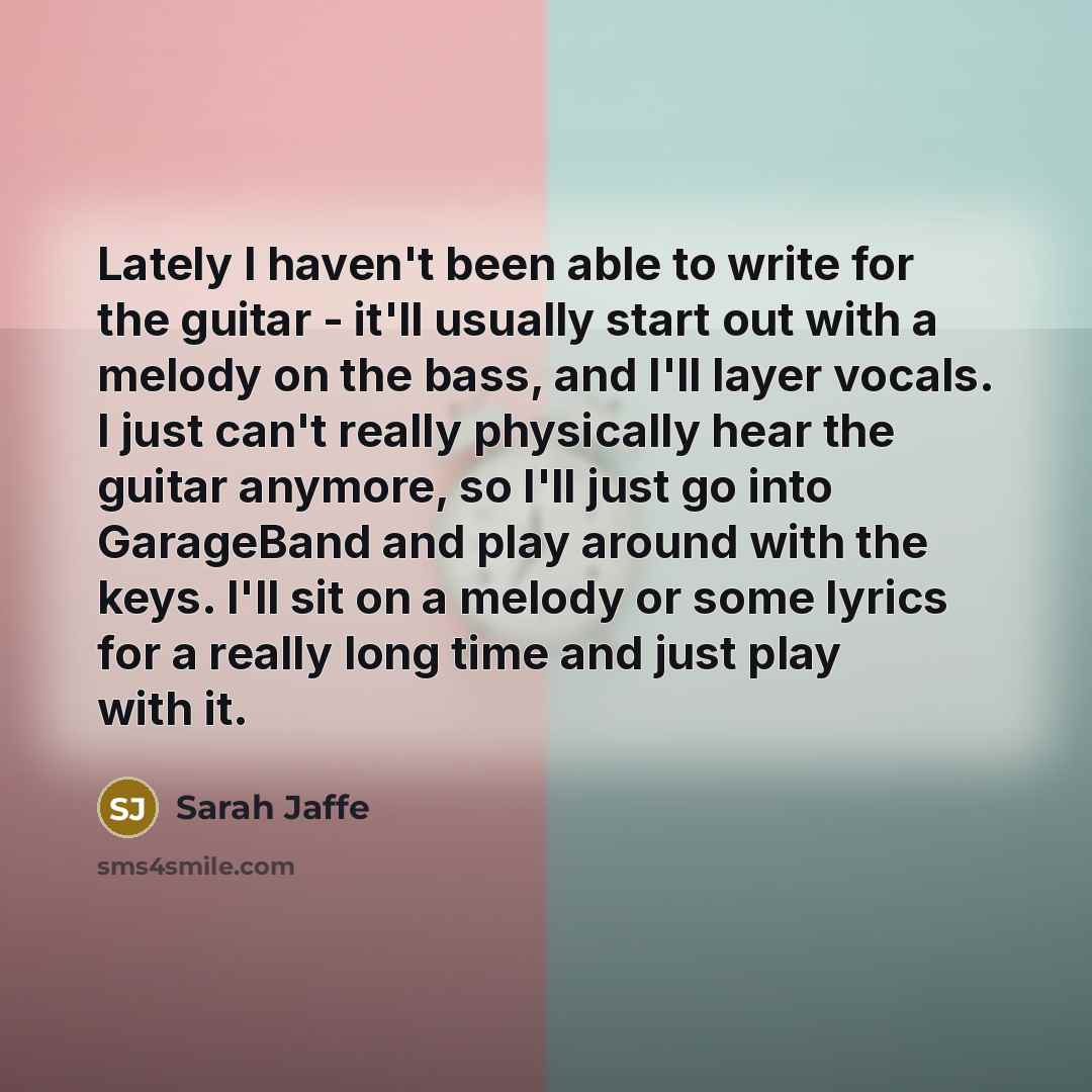 “Lately I haven't been able to write for the guitar - it'll usually start out with a melody on the bass, and I'll layer vocals. I just can't really physically hear the guitar anymore, so I'll just go into GarageBand and play around with the keys. I'll sit on a melody or some lyrics for a really…” quote by Sarah Jaffe