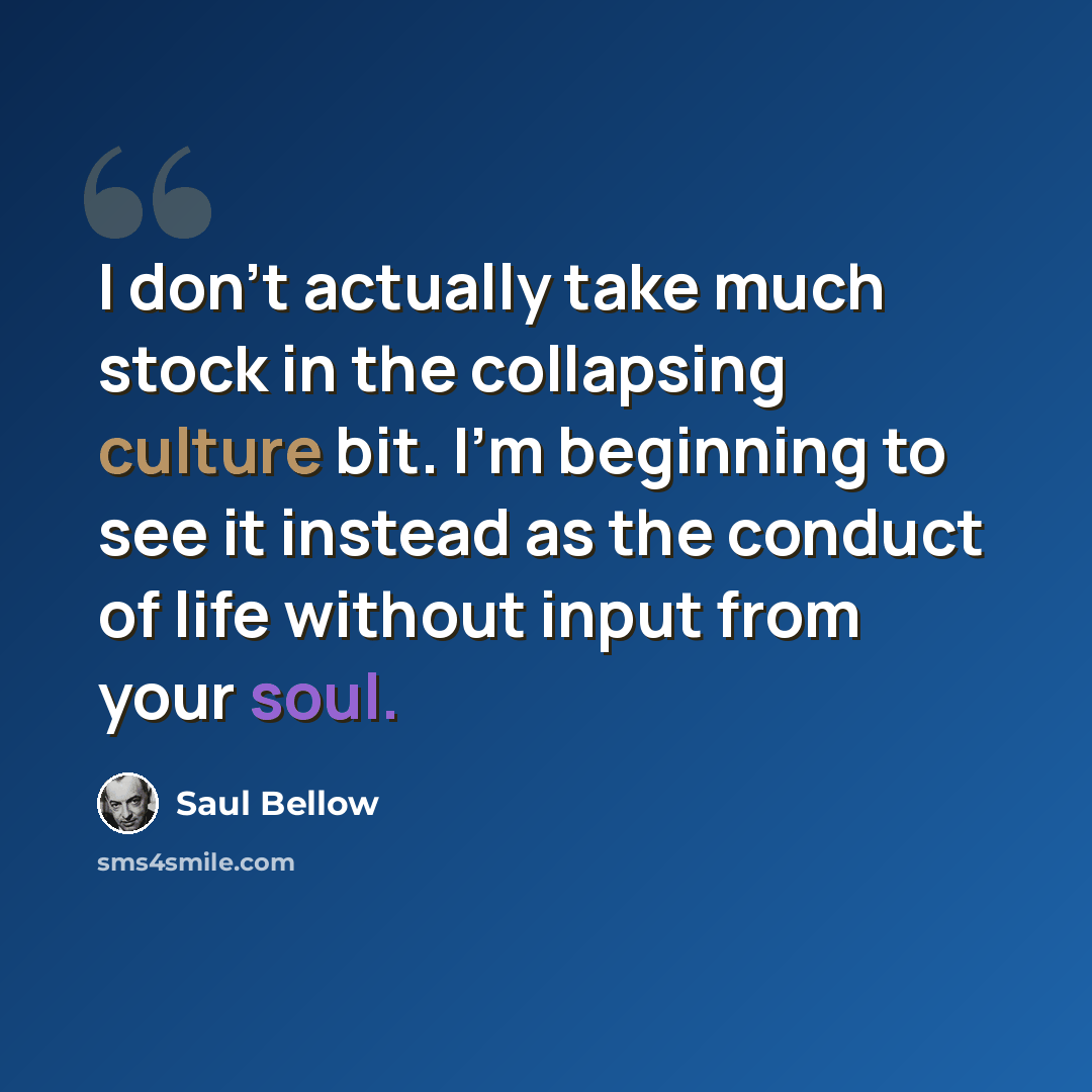 “I don’t actually take much stock in the collapsing culture bit. I’m beginning to see it instead as the conduct of life without input from your soul.” quote by Saul Bellow