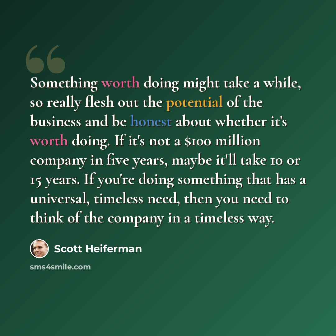 “Something worth doing might take a while, so really flesh out the potential of the business and be honest about whether it's worth doing. If it's not a $100 million company in five years, maybe it'll take 10 or 15 years. If you're doing something that has a universal, timeless need, then you need…” quote by Scott Heiferman