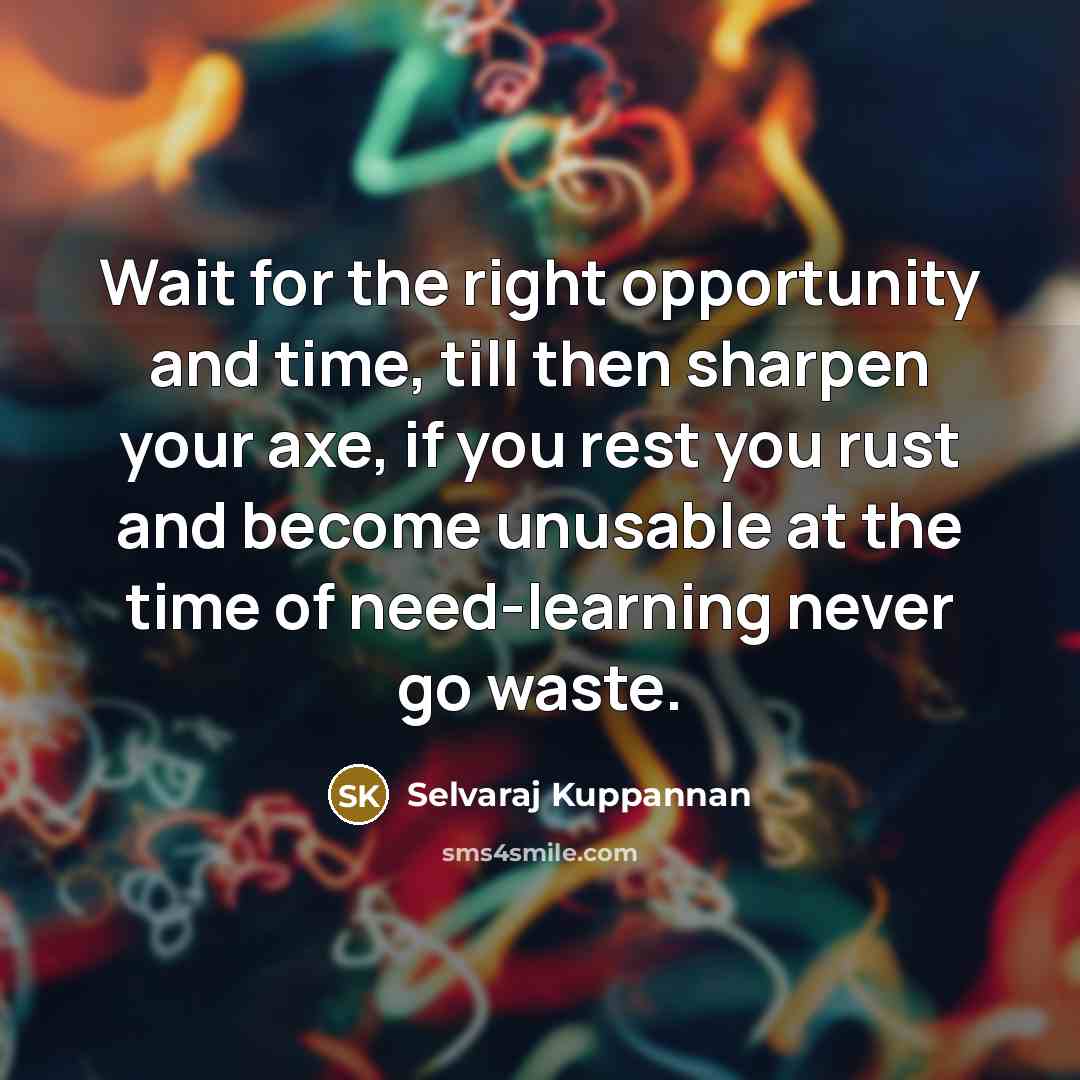“Wait for the right opportunity and time, till then sharpen your axe, if you rest you rust and become unusable at the time of need-learning never go waste.” quote by Selvaraj Kuppannan