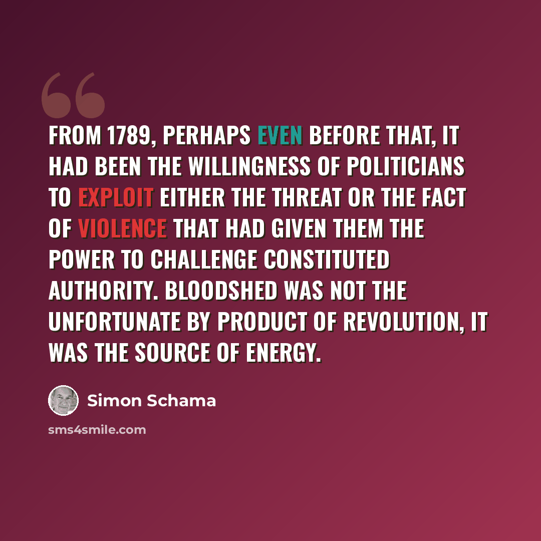 “From 1789, perhaps even before that, it had been the willingness of politicians to exploit either the threat or the fact of violence that had given them the power to challenge constituted authority. Bloodshed was not the unfortunate by product of revolution, it was the source of energy.” quote by Simon Schama