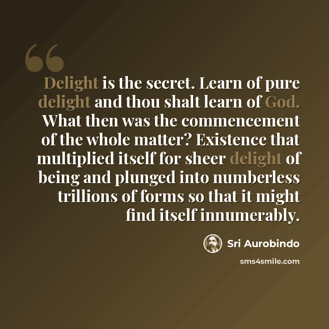“Delight is the secret. Learn of pure delight and thou shalt learn of God. What then was the commencement of the whole matter? Existence that multiplied itself for sheer delight of being and plunged into numberless trillions of forms so that it might find itself innumerably.” quote by Sri Aurobindo