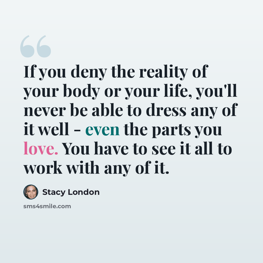 “If you deny the reality of your body or your life, you'll never be able to dress any of it well - even the parts you love. You have to see it all to work with any of it.” quote by Stacy London