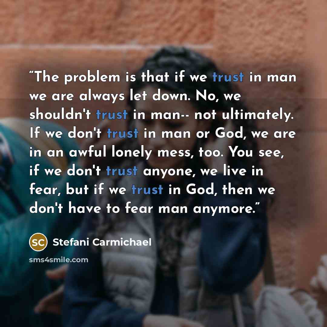 “The problem is that if we trust in man we are always let down. No, we shouldn't trust in man-- not ultimately. If we don't trust in man or God, we are in an awful lonely mess, too. You see, if we don't trust anyone, we live in fear, but if we trust in God, then we don't have to fear man anymore.” quote by Stefani Carmichael