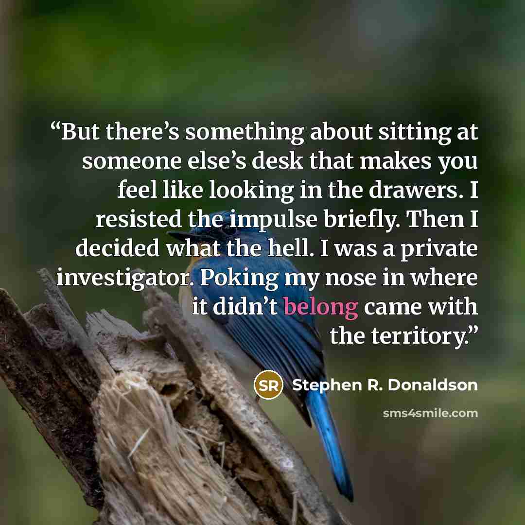 “But there’s something about sitting at someone else’s desk that makes you feel like looking in the drawers. I resisted the impulse briefly. Then I decided what the hell. I was a private investigator. Poking my nose in where it didn’t belong came with the territory.” quote by Stephen R. Donaldson