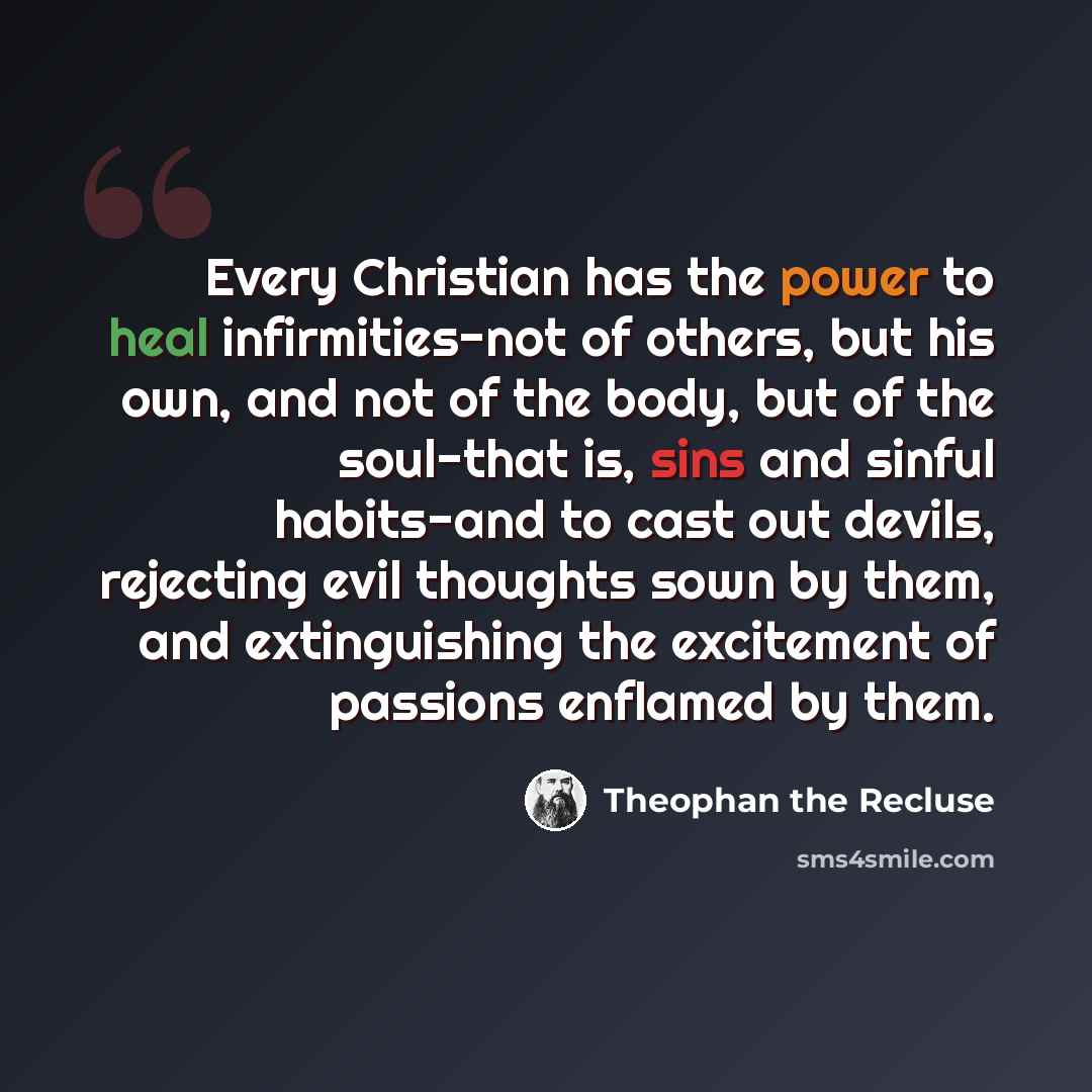 “Every Christian has the power to heal infirmities-not of others, but his own, and not of the body, but of the soul-that is, sins and sinful habits-and to cast out devils, rejecting evil thoughts sown by them, and extinguishing the excitement of passions enflamed by them.” quote by Theophan the Recluse