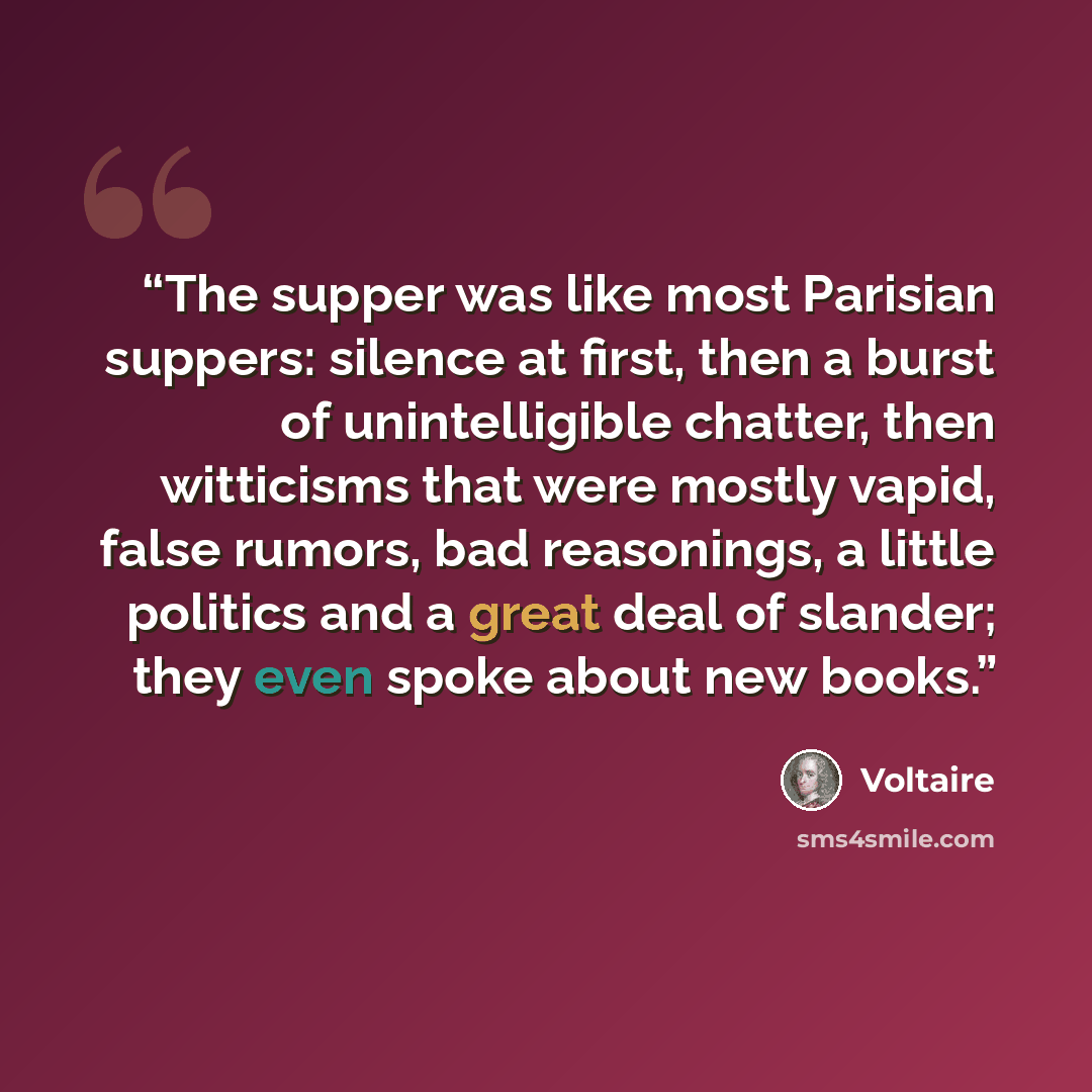 “The supper was like most Parisian suppers: silence at first, then a burst of unintelligible chatter, then witticisms that were mostly vapid, false rumors, bad reasonings, a little politics and a great deal of slander; they even spoke about new books.” quote by Voltaire