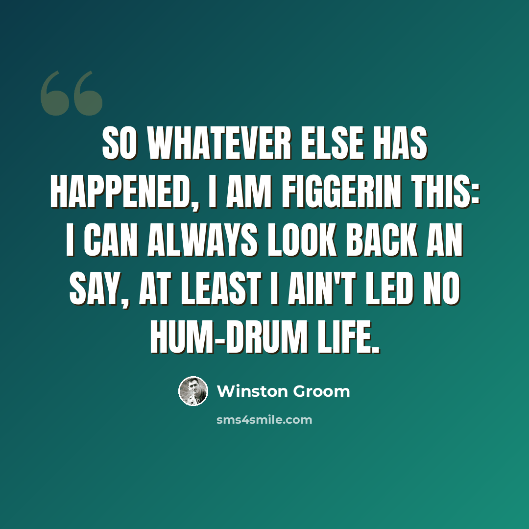 “So whatever else has happened, I am figgerin this: I can always look back an say, at least I ain't led no hum-drum life.” quote by Winston Groom