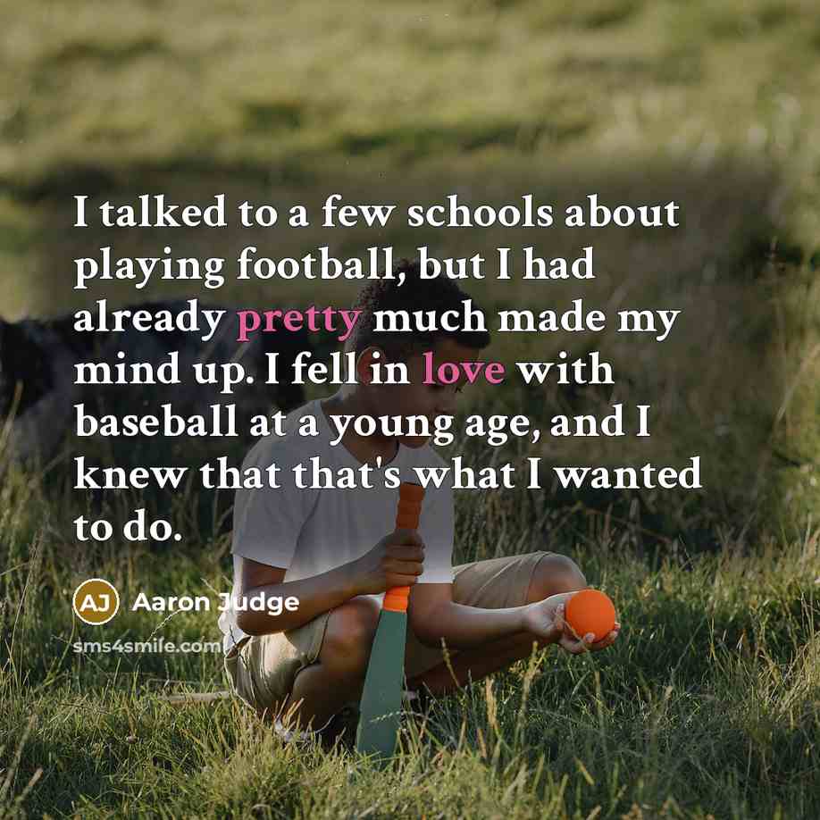 “I talked to a few schools about playing football, but I had already pretty much made my mind up. I fell in love with baseball at a young age, and I knew that that's what I wanted to do.” quote by Aaron Judge