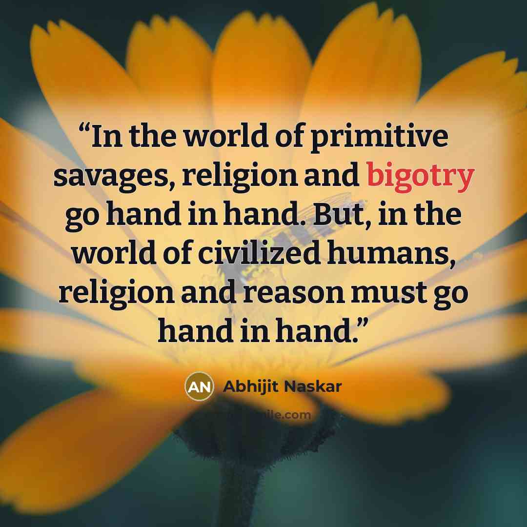“In the world of primitive savages, religion and bigotry go hand in hand. But, in the world of civilized humans, religion and reason must go hand in hand.” quote by Abhijit Naskar