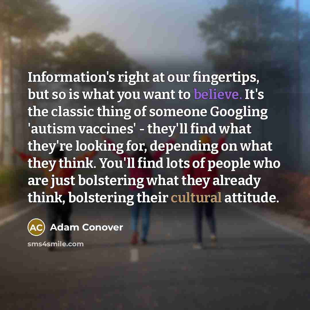 “Information's right at our fingertips, but so is what you want to believe. It's the classic thing of someone Googling 'autism vaccines' - they'll find what they're looking for, depending on what they think. You'll find lots of people who are just bolstering what they already think, bolstering…” quote by Adam Conover