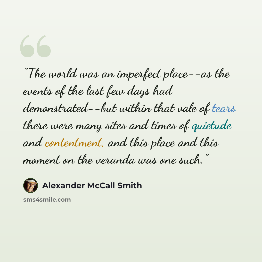 “The world was an imperfect place--as the events of the last few days had demonstrated--but within that vale of tears there were many sites and times of quietude and contentment, and this place and this moment on the veranda was one such.” quote by Alexander McCall Smith