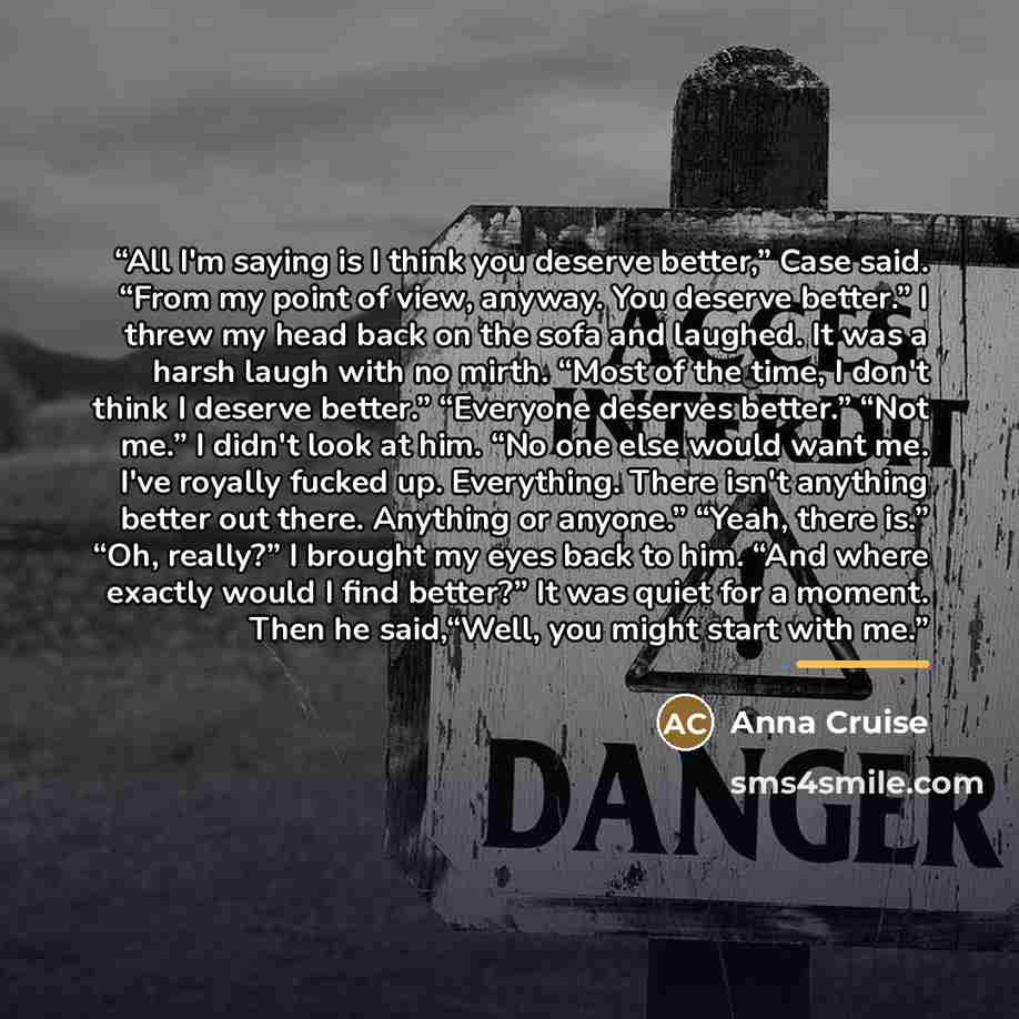 “All I'm saying is I think you deserve better,” Case said. “From my point of view, anyway. You deserve better.” I threw my head back on the sofa and laughed. It was a harsh laugh with no mirth. “Most of the time, I don't think I deserve better.” “Everyone deserves better.” “Not me.” I didn't look…” quote by Anna Cruise