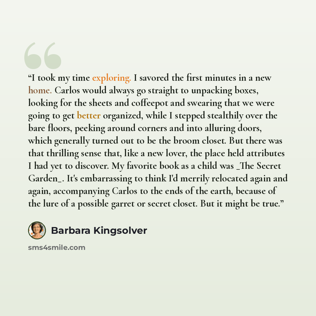 “I took my time exploring. I savored the first minutes in a new home. Carlos would always go straight to unpacking boxes, looking for the sheets and coffeepot and swearing that we were going to get better organized, while I stepped stealthily over the bare floors, peeking around corners and into…” quote by Barbara Kingsolver
