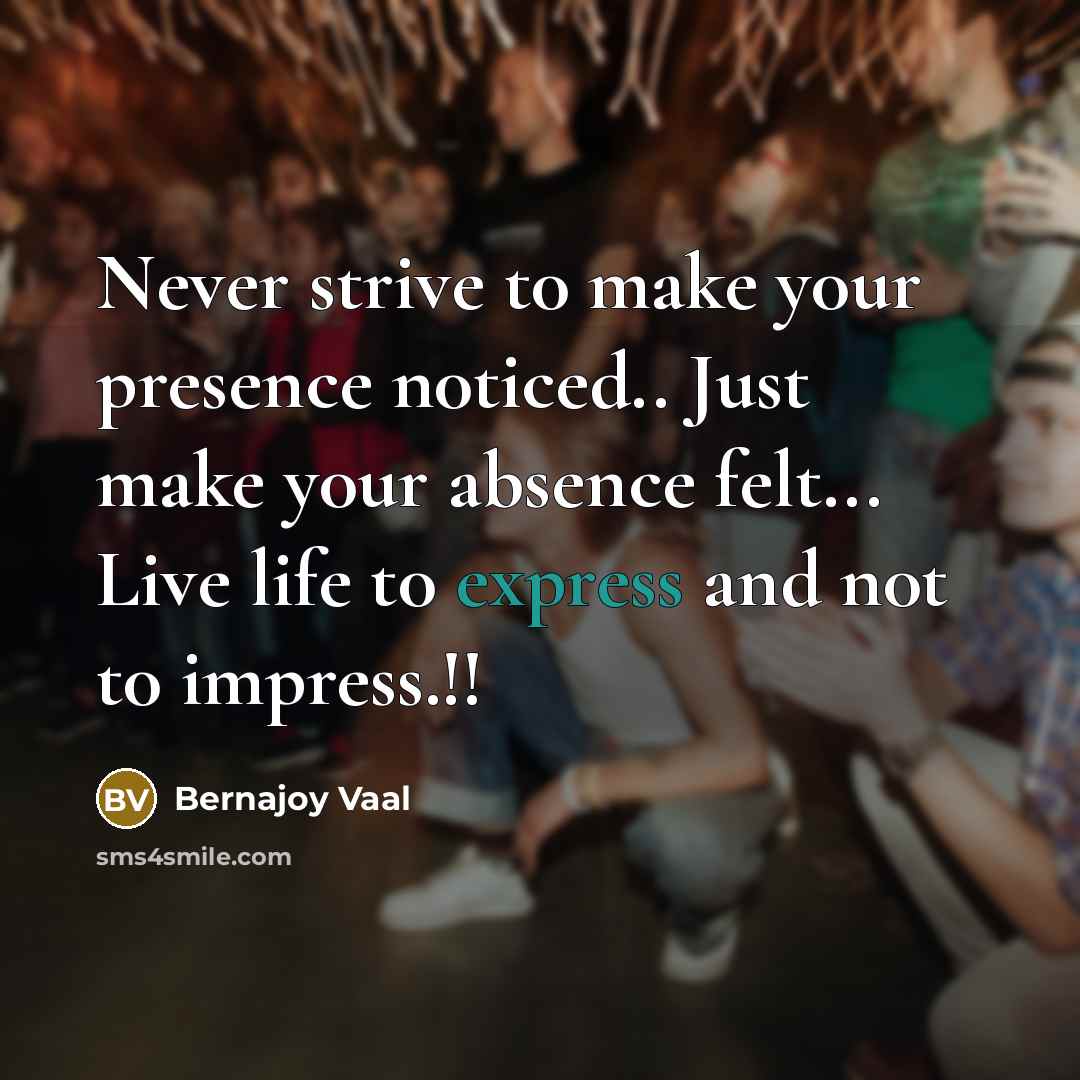 “Never strive t0 make y0ur presence n0ticed.. Just make y0ur absence felt... Live life t0 express and n0t t0 impress.!!” quote by Bernajoy Vaal