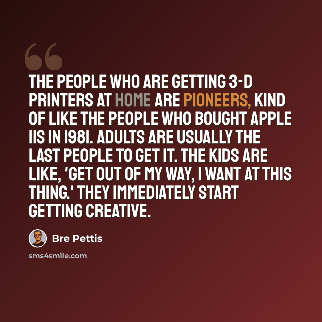 “The people who are getting 3-D printers at home are pioneers, kind of like the people who bought Apple IIs in 1981. Adults are usually the last people to get it. The kids are like, 'Get out of my way, I want at this thing.' They immediately start getting creative.” quote by Bre Pettis