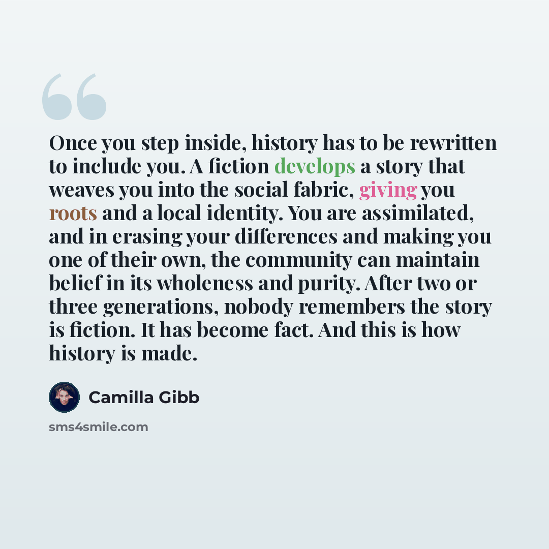 “Once you step inside, history has to be rewritten to include you. A fiction develops a story that weaves you into the social fabric, giving you roots and a local identity. You are assimilated, and in erasing your differences and making you one of their own, the community can maintain belief in its…” quote by Camilla Gibb