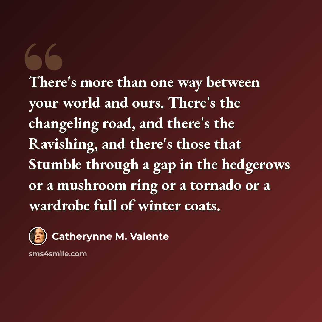 “There's more than one way between your world and ours. There's the changeling road, and there's the Ravishing, and there's those that Stumble through a gap in the hedgerows or a mushroom ring or a tornado or a wardrobe full of winter coats.” quote by Catherynne M. Valente