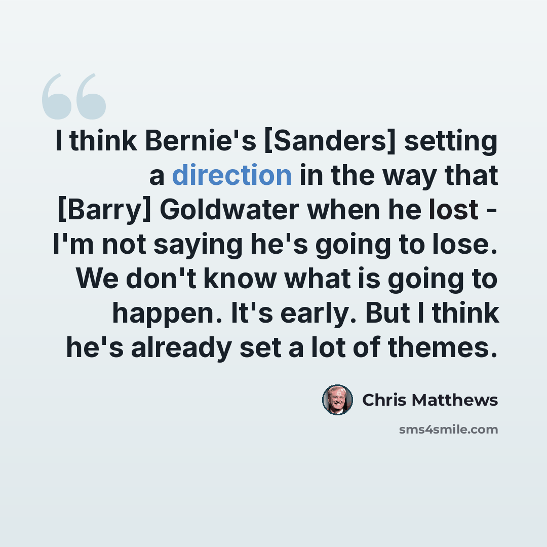 “I think Bernie's [Sanders] setting a direction in the way that [Barry] Goldwater when he lost - I'm not saying he's going to lose. We don't know what is going to happen. It's early. But I think he's already set a lot of themes.” quote by Chris Matthews