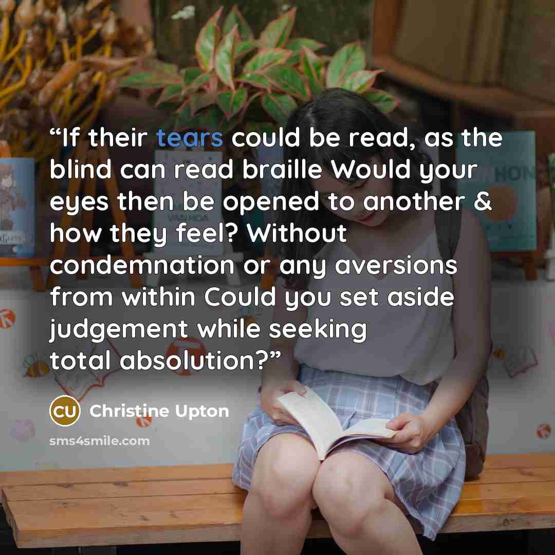 “If their tears could be read, as the blind can read braille Would your eyes then be opened to another & how they feel? Without condemnation or any aversions from within Could you set aside judgement while seeking total absolution?” quote by Christine Upton