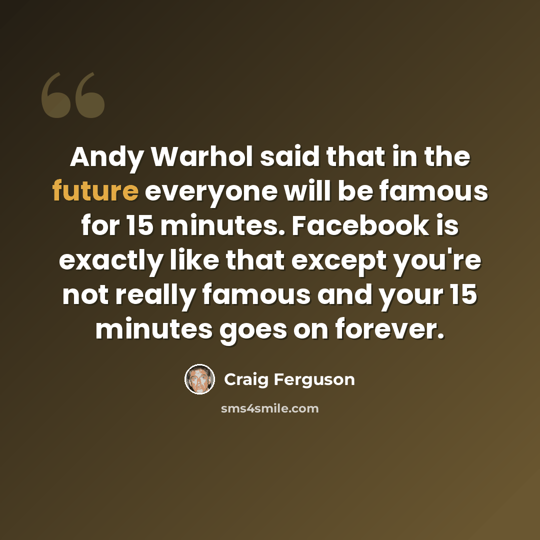 “Andy Warhol said that in the future everyone will be famous for 15 minutes. Facebook is exactly like that except you're not really famous and your 15 minutes goes on forever.” quote by Craig Ferguson