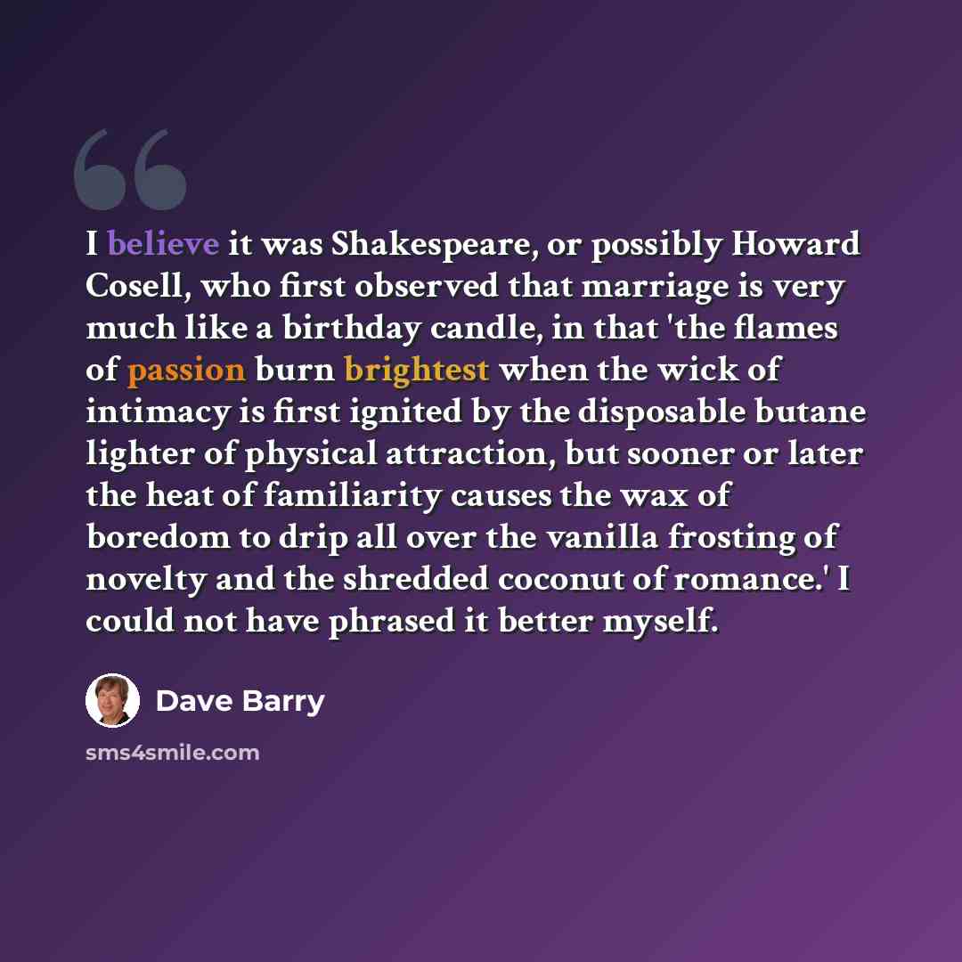 “I believe it was Shakespeare, or possibly Howard Cosell, who first observed that marriage is very much like a birthday candle, in that 'the flames of passion burn brightest when the wick of intimacy is first ignited by the disposable butane lighter of physical attraction, but sooner or later the…” quote by Dave Barry