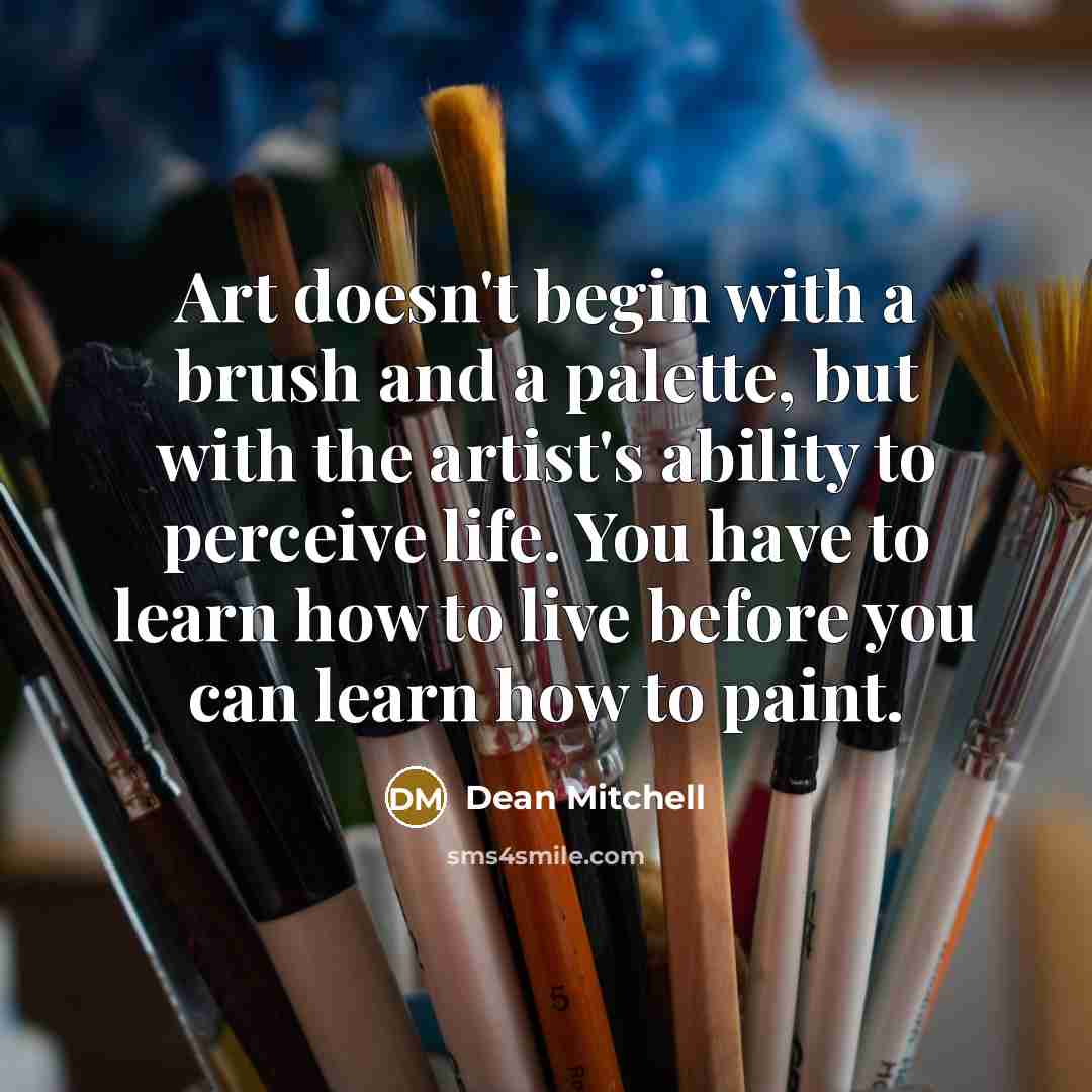 “Art doesn't begin with a brush and a palette, but with the artist's ability to perceive life. You have to learn how to live before you can learn how to paint.” quote by Dean Mitchell
