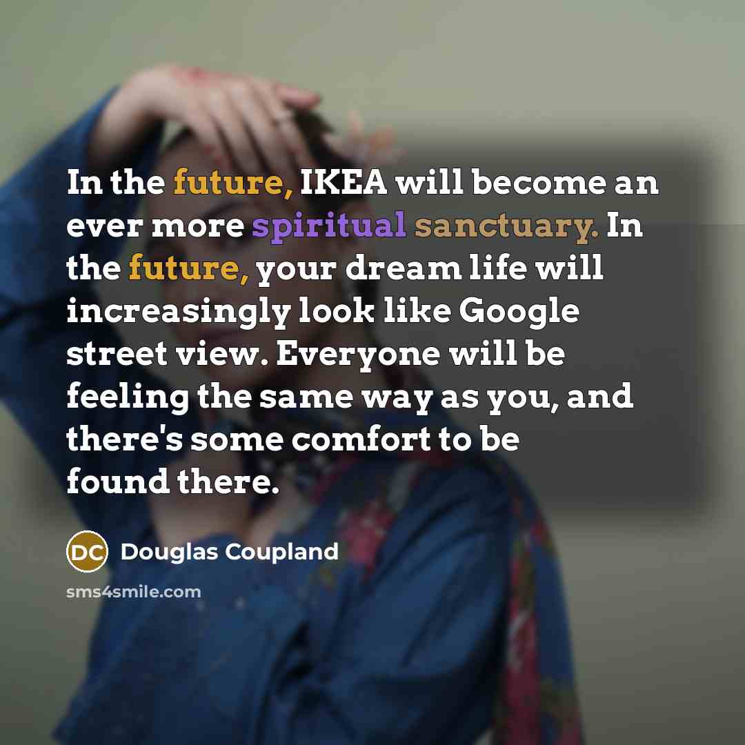 “In the future, IKEA will become an ever more spiritual sanctuary. In the future, your dream life will increasingly look like Google street view. Everyone will be feeling the same way as you, and there's some comfort to be found there.” quote by Douglas Coupland