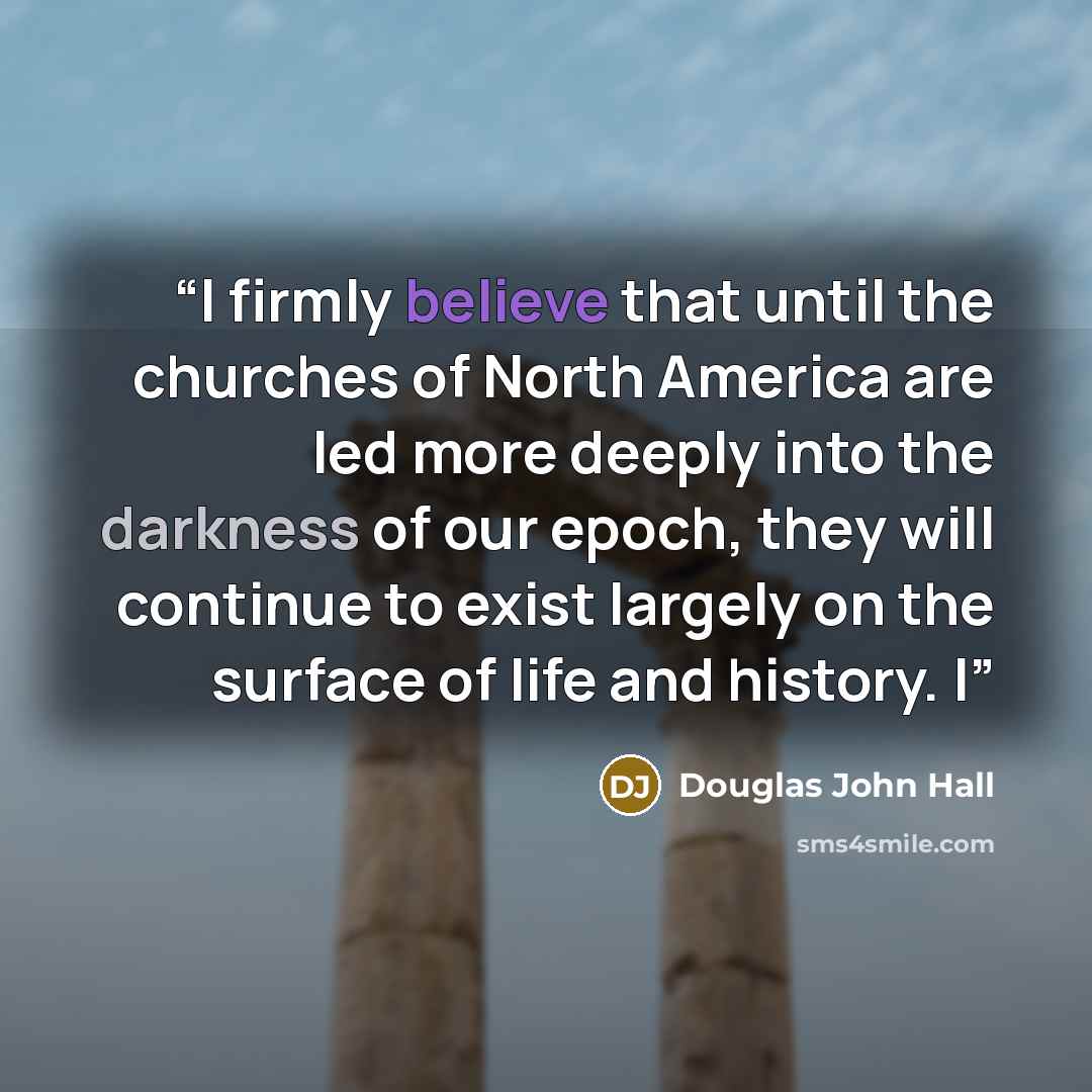 “I firmly believe that until the churches of North America are led more deeply into the darkness of our epoch, they will continue to exist largely on the surface of life and history. I” quote by Douglas John Hall
